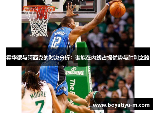霍华德与阿西克的对决分析：谁能在内线占据优势与胜利之路